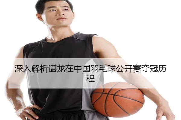 深入解析谌龙在中国羽毛球公开赛夺冠历程
